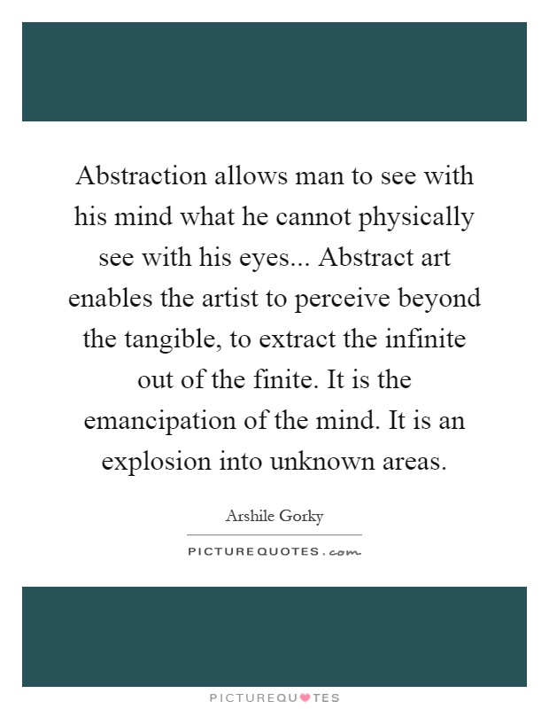 Abstraction allows man to see with his mind what he cannot physically see with his eyes... Abstract art enables the artist to perceive beyond the tangible, to extract the infinite out of the finite. It is the emancipation of the mind. It is an explosion into unknown areas Picture Quote #1