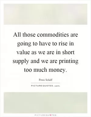 All those commodities are going to have to rise in value as we are in short supply and we are printing too much money Picture Quote #1