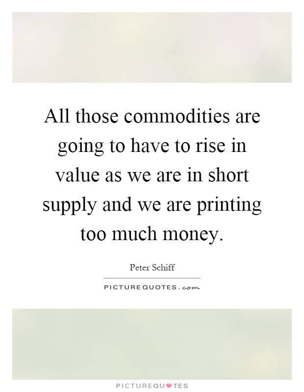 All those commodities are going to have to rise in value as we are in short supply and we are printing too much money Picture Quote #1