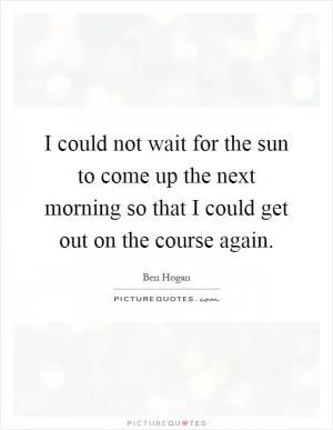I could not wait for the sun to come up the next morning so that I could get out on the course again Picture Quote #1