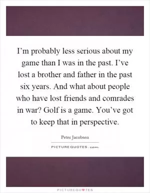 I’m probably less serious about my game than I was in the past. I’ve lost a brother and father in the past six years. And what about people who have lost friends and comrades in war? Golf is a game. You’ve got to keep that in perspective Picture Quote #1