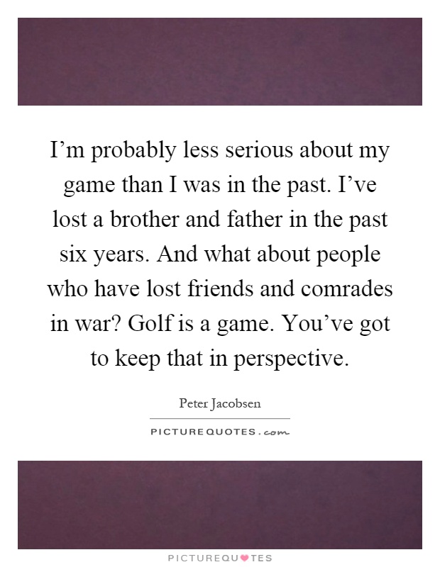 I'm probably less serious about my game than I was in the past. I've lost a brother and father in the past six years. And what about people who have lost friends and comrades in war? Golf is a game. You've got to keep that in perspective Picture Quote #1