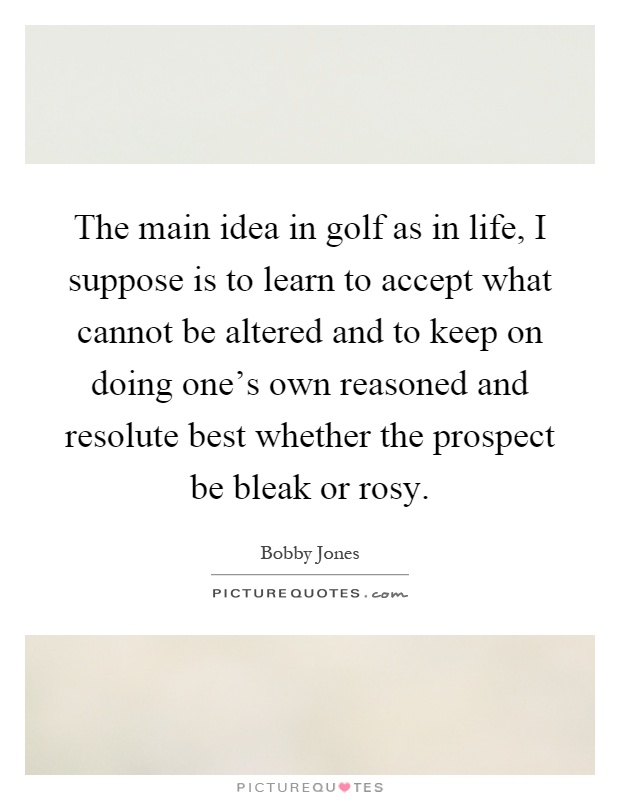 The main idea in golf as in life, I suppose is to learn to accept what cannot be altered and to keep on doing one's own reasoned and resolute best whether the prospect be bleak or rosy Picture Quote #1