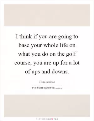 I think if you are going to base your whole life on what you do on the golf course, you are up for a lot of ups and downs Picture Quote #1