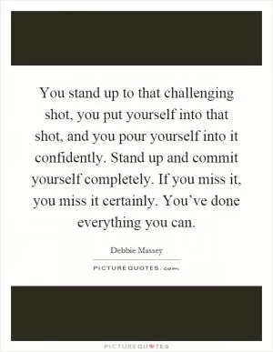 You stand up to that challenging shot, you put yourself into that shot, and you pour yourself into it confidently. Stand up and commit yourself completely. If you miss it, you miss it certainly. You’ve done everything you can Picture Quote #1