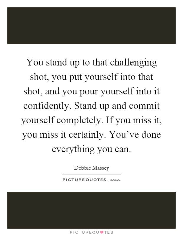 You stand up to that challenging shot, you put yourself into that shot, and you pour yourself into it confidently. Stand up and commit yourself completely. If you miss it, you miss it certainly. You've done everything you can Picture Quote #1