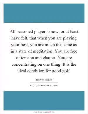 All seasoned players know, or at least have felt, that when you are playing your best, you are much the same as in a state of meditation. You are free of tension and chatter. You are concentrating on one thing. It is the ideal condition for good golf Picture Quote #1