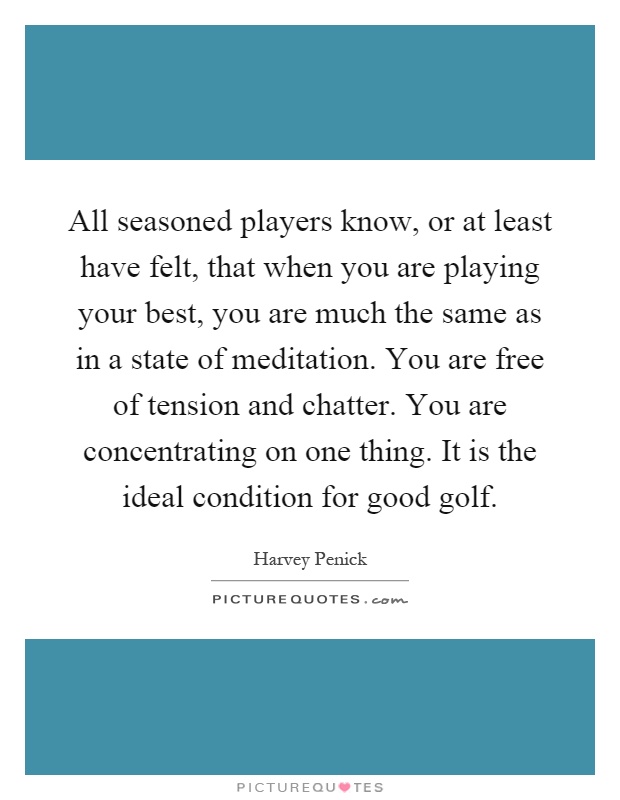 All seasoned players know, or at least have felt, that when you are playing your best, you are much the same as in a state of meditation. You are free of tension and chatter. You are concentrating on one thing. It is the ideal condition for good golf Picture Quote #1