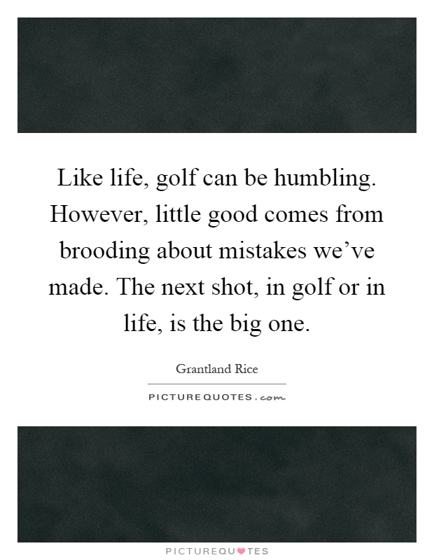 Like life, golf can be humbling. However, little good comes from brooding about mistakes we've made. The next shot, in golf or in life, is the big one Picture Quote #1
