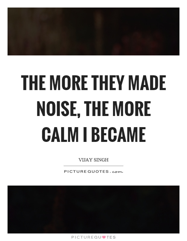 The more they made noise, the more calm I became Picture Quote #1