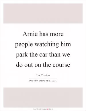 Arnie has more people watching him park the car than we do out on the course Picture Quote #1