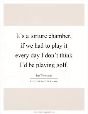 It’s a torture chamber, if we had to play it every day I don’t think I’d be playing golf Picture Quote #1