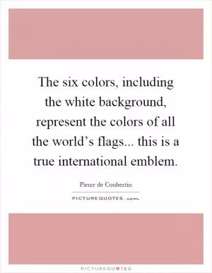 The six colors, including the white background, represent the colors of all the world’s flags... this is a true international emblem Picture Quote #1