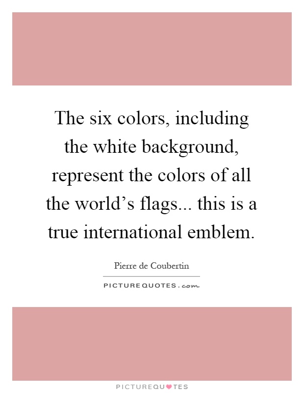 The six colors, including the white background, represent the colors of all the world's flags... this is a true international emblem Picture Quote #1