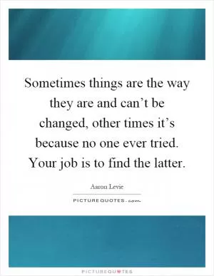 Sometimes things are the way they are and can’t be changed, other times it’s because no one ever tried. Your job is to find the latter Picture Quote #1