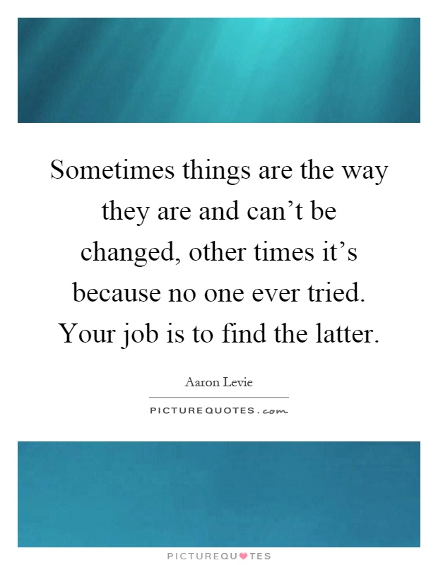 Sometimes things are the way they are and can't be changed, other times it's because no one ever tried. Your job is to find the latter Picture Quote #1
