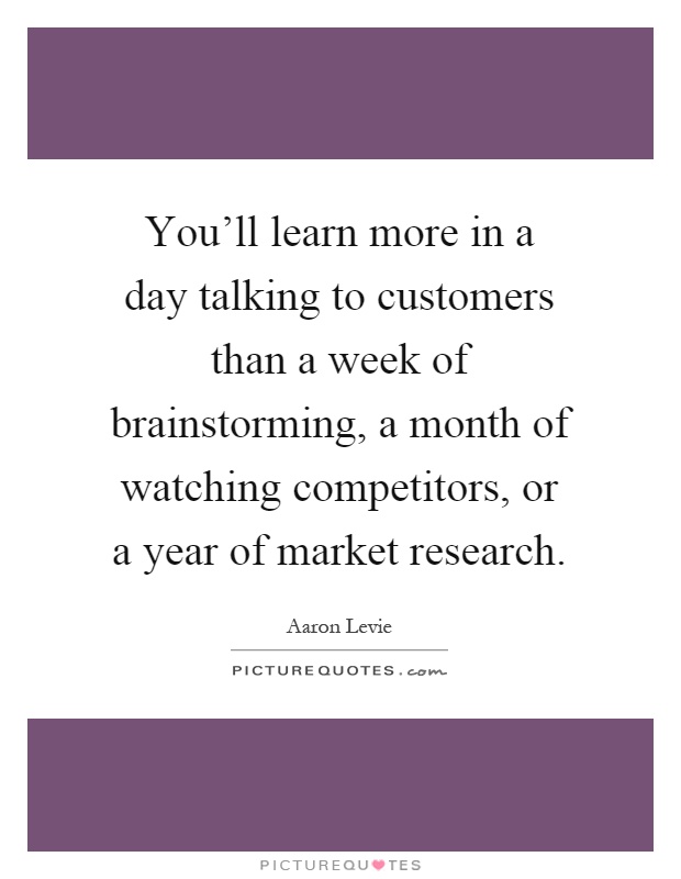 You'll learn more in a day talking to customers than a week of brainstorming, a month of watching competitors, or a year of market research Picture Quote #1
