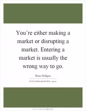 You’re either making a market or disrupting a market. Entering a market is usually the wrong way to go Picture Quote #1