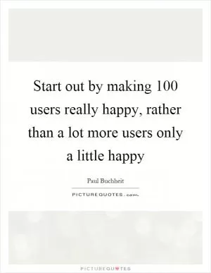 Start out by making 100 users really happy, rather than a lot more users only a little happy Picture Quote #1