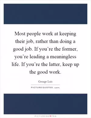 Most people work at keeping their job, rather than doing a good job. If you’re the former, you’re leading a meaningless life. If you’re the latter, keep up the good work Picture Quote #1
