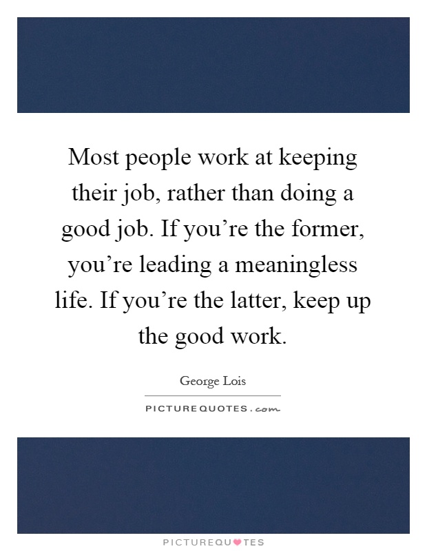 Most people work at keeping their job, rather than doing a good job. If you're the former, you're leading a meaningless life. If you're the latter, keep up the good work Picture Quote #1
