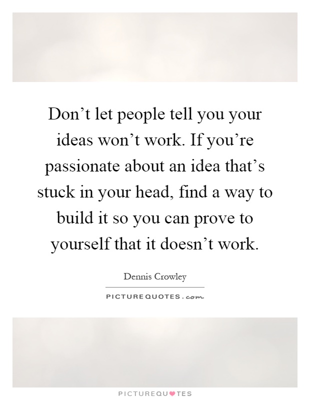 Don't let people tell you your ideas won't work. If you're passionate about an idea that's stuck in your head, find a way to build it so you can prove to yourself that it doesn't work Picture Quote #1