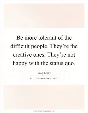 Be more tolerant of the difficult people. They’re the creative ones. They’re not happy with the status quo Picture Quote #1