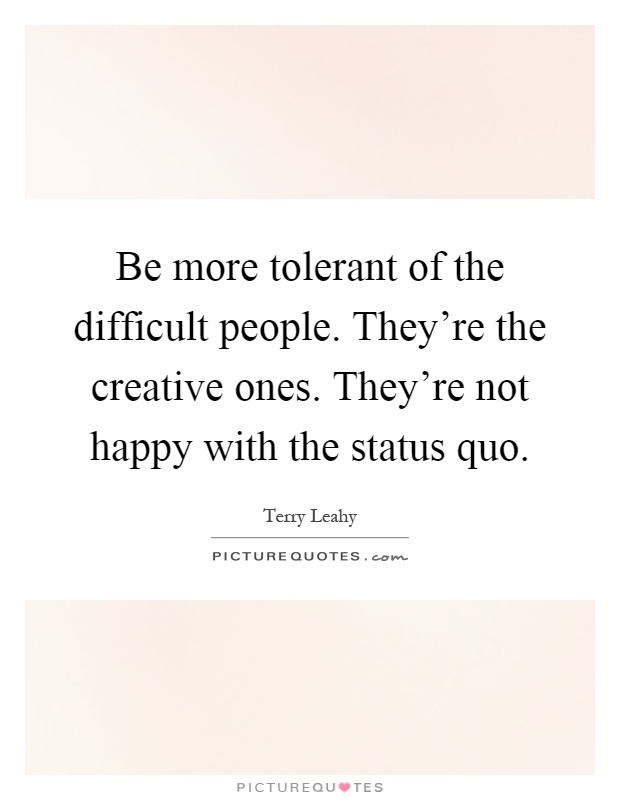 Be more tolerant of the difficult people. They're the creative ones. They're not happy with the status quo Picture Quote #1