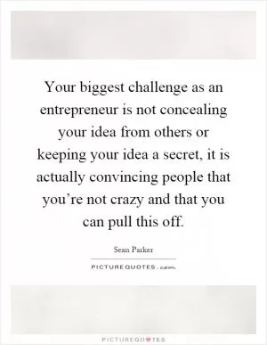Your biggest challenge as an entrepreneur is not concealing your idea from others or keeping your idea a secret, it is actually convincing people that you’re not crazy and that you can pull this off Picture Quote #1