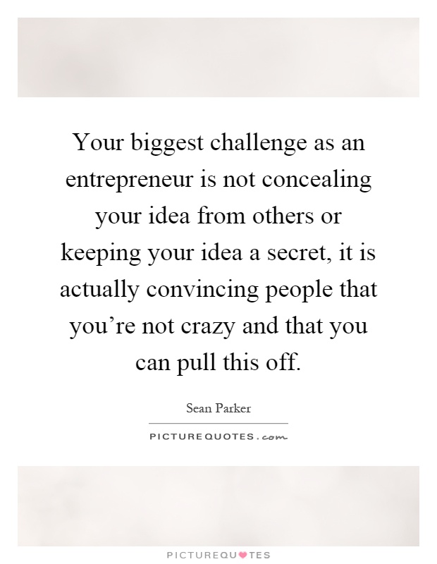 Your biggest challenge as an entrepreneur is not concealing your idea from others or keeping your idea a secret, it is actually convincing people that you're not crazy and that you can pull this off Picture Quote #1