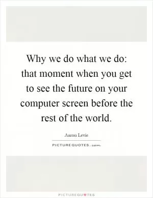 Why we do what we do: that moment when you get to see the future on your computer screen before the rest of the world Picture Quote #1