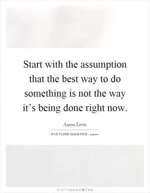 Start with the assumption that the best way to do something is not the way it’s being done right now Picture Quote #1