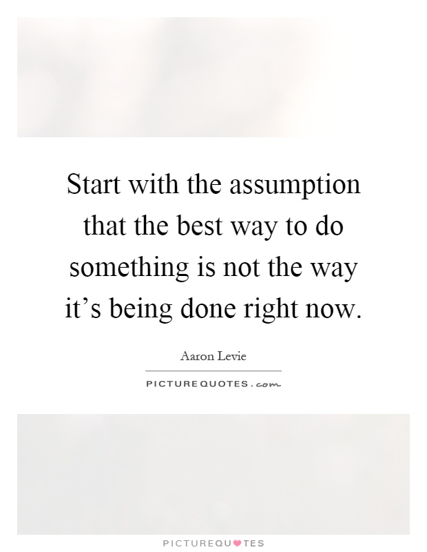 Start with the assumption that the best way to do something is not the way it's being done right now Picture Quote #1