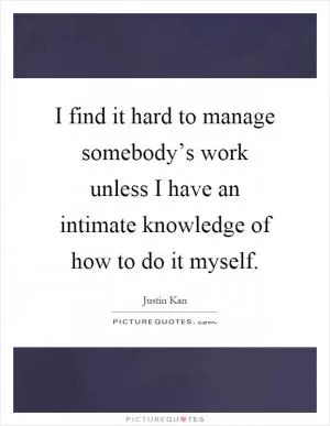 I find it hard to manage somebody’s work unless I have an intimate knowledge of how to do it myself Picture Quote #1