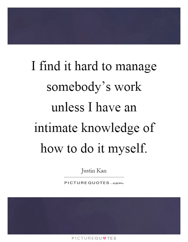 I find it hard to manage somebody's work unless I have an intimate knowledge of how to do it myself Picture Quote #1