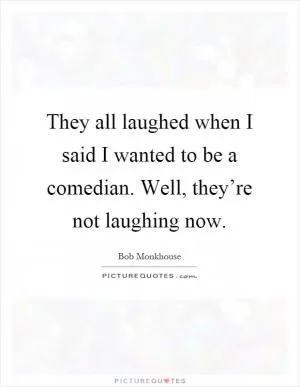 They all laughed when I said I wanted to be a comedian. Well, they’re not laughing now Picture Quote #1