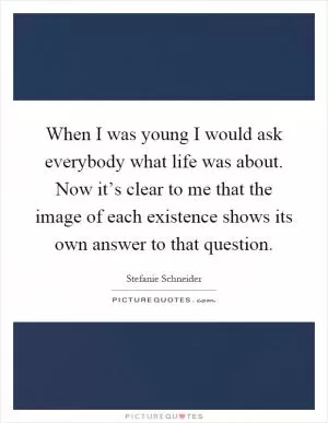 When I was young I would ask everybody what life was about. Now it’s clear to me that the image of each existence shows its own answer to that question Picture Quote #1