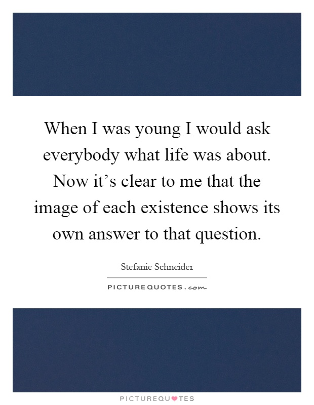 When I was young I would ask everybody what life was about. Now it's clear to me that the image of each existence shows its own answer to that question Picture Quote #1