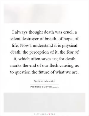 I always thought death was cruel, a silent destroyer of breath, of hope, of life. Now I understand it is physical death, the perception of it, the fear of it, which often saves us; for death marks the end of our flesh causing us to question the future of what we are Picture Quote #1