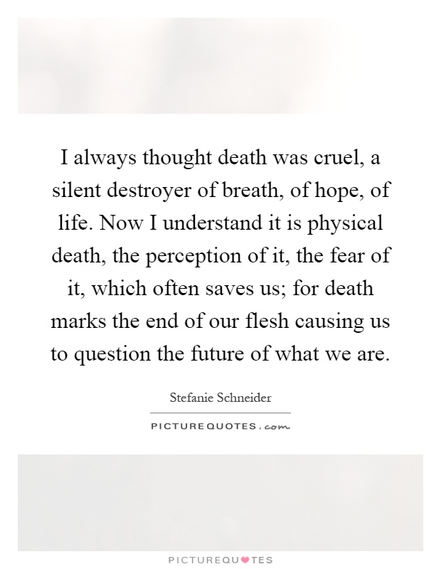 I always thought death was cruel, a silent destroyer of breath, of hope, of life. Now I understand it is physical death, the perception of it, the fear of it, which often saves us; for death marks the end of our flesh causing us to question the future of what we are Picture Quote #1
