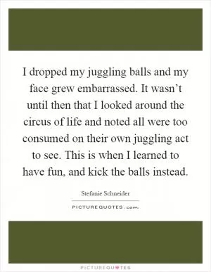 I dropped my juggling balls and my face grew embarrassed. It wasn’t until then that I looked around the circus of life and noted all were too consumed on their own juggling act to see. This is when I learned to have fun, and kick the balls instead Picture Quote #1