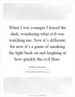 When I was younger I feared the dark, wondering what evil was watching me. Now it’s different, for now it’s a game of sneaking the light back on and laughing at how quickly the evil fleas Picture Quote #1