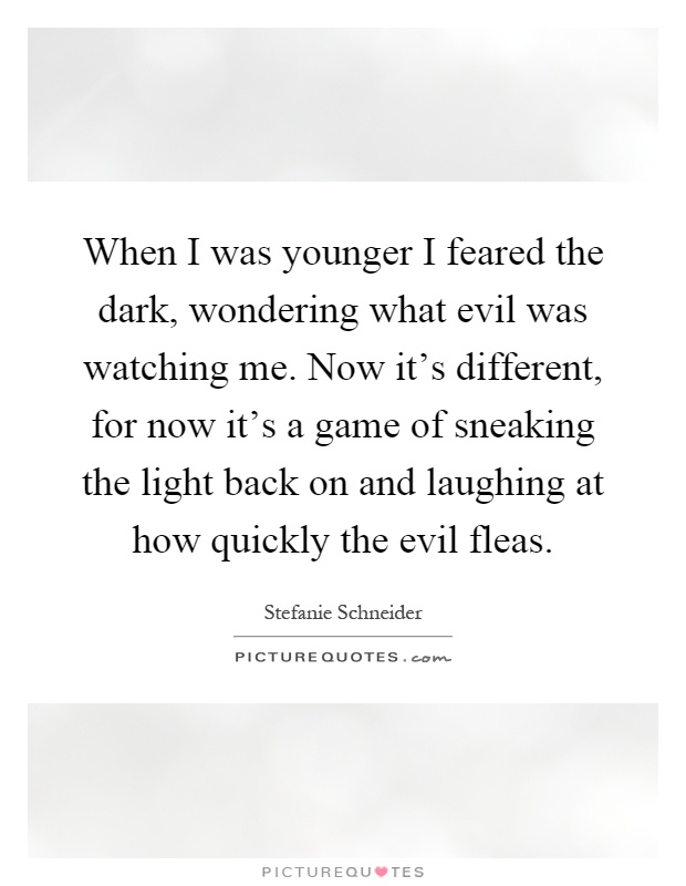 When I was younger I feared the dark, wondering what evil was watching me. Now it's different, for now it's a game of sneaking the light back on and laughing at how quickly the evil fleas Picture Quote #1