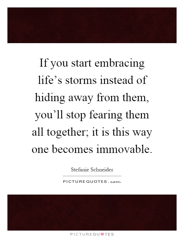 If you start embracing life's storms instead of hiding away from them, you'll stop fearing them all together; it is this way one becomes immovable Picture Quote #1