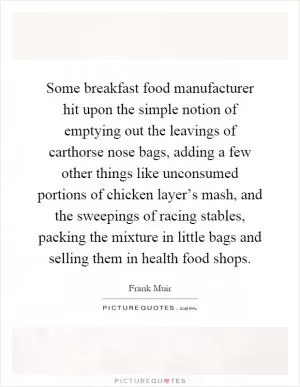 Some breakfast food manufacturer hit upon the simple notion of emptying out the leavings of carthorse nose bags, adding a few other things like unconsumed portions of chicken layer’s mash, and the sweepings of racing stables, packing the mixture in little bags and selling them in health food shops Picture Quote #1