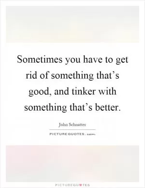 Sometimes you have to get rid of something that’s good, and tinker with something that’s better Picture Quote #1