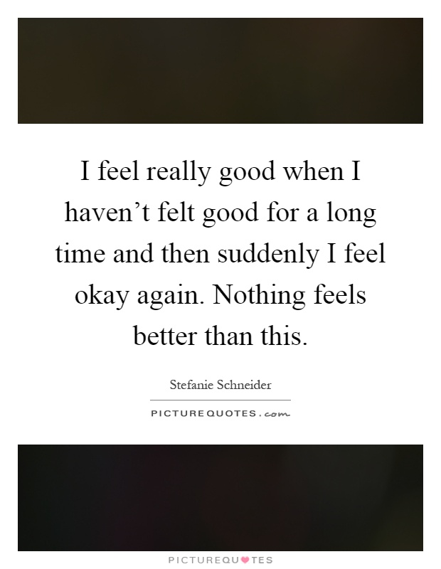 I feel really good when I haven't felt good for a long time and then suddenly I feel okay again. Nothing feels better than this Picture Quote #1