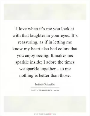 I love when it’s me you look at with that laughter in your eyes. It’s reassuring, as if in letting me know my heart also had colors that you enjoy seeing. It makes me sparkle inside; I adore the times we sparkle together... to me nothing is better than those Picture Quote #1