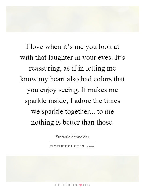 I love when it's me you look at with that laughter in your eyes. It's reassuring, as if in letting me know my heart also had colors that you enjoy seeing. It makes me sparkle inside; I adore the times we sparkle together... to me nothing is better than those Picture Quote #1