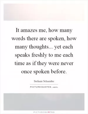 It amazes me, how many words there are spoken, how many thoughts... yet each speaks freshly to me each time as if they were never once spoken before Picture Quote #1